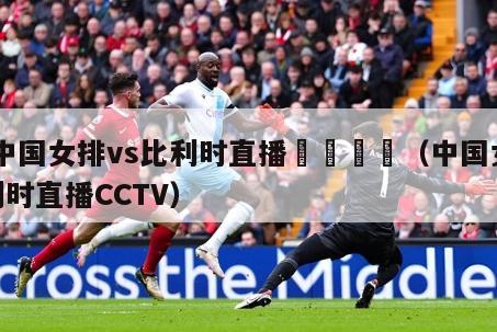 ☔️中国女排vs比利时直播😘（中国女排vs比利时直播CCTV）